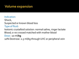 Indication:
Shock,
Suspected or known blood loss
Type of fluid:
Isotonic crystalloid solution: normal saline, ringer lactate
Blood; o-ve crossed matched with mother blood
Dose : 10 ml/kg
10% Dextrose: 2.5 ml/kg through UVC or peripheral vein
 
