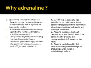 1. Epinephrine administration has been
shown to increase mean arterial pressure
and carotid blood flow in asphyxiated
bradycardic newborn s
2. Adrenaline is a non-selective adrenergic
agonist with potent β1 and moderate
α1 and β2-receptor activity.
3. Epinephrine is a sympathomimetic drug
. Increased myocardial force of
contraction (positive inotrope) and heart
rate (positive chronotrope) occur as a
result of β1 receptor stimulation.
1. ATROPINE is generally not
indicated in neonatal resuscitation,
because bradycardia in the newborn is
almost always related to hypoxia and
not vagal stimulation.
2. Atropine increases the heart
rate and improves the atrioventricular
conduction by blocking the
parasympathetic influences on the
heart.
3. Atropine binds to and inhibit
muscarinic acetylcholine receptors,
producing a wide range of
anticholinergic effects.
 