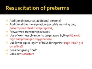  Additional resources,additional personel
 Additional thermoregulation (portable warming pad,
polyethylene plastic wrap (29 wk) ,
 Prewarmed transport incubator.
 Use of oxymeter,blender to target spo2 85%-95%( avoid
high and prolonged oxygenation)
 Use lower pip 20-25cm of H2O during PPV/ High PEEP 5-8
cm of H2O
 Consider giving CPAP
 Consider surfactant
 