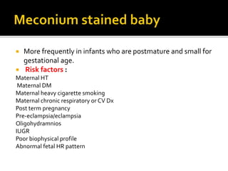  More frequently in infants who are postmature and small for
gestational age.
 Risk factors :
Maternal HT
Maternal DM
Maternal heavy cigarette smoking
Maternal chronic respiratory or CV Dx
Post term pregnancy
Pre-eclampsia/eclampsia
Oligohydramnios
IUGR
Poor biophysical profile
Abnormal fetal HR pattern
 