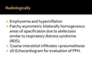  Emphysema and hyperinflation
 Patchy asymmetric bilaterally homogeneous
areas of opacification due to atelectasis
similar to respiratory distress syndrome
(RDS).
 Coarse interstitial infiltrates +pneumothorax
 2D Echocardiogram for evaluation of PPH.
 