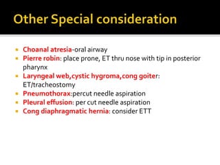  Choanal atresia-oral airway
 Pierre robin: place prone, ET thru nose with tip in posterior
pharynx
 Laryngeal web,cystic hygroma,cong goiter:
ET/tracheostomy
 Pneumothorax:percut needle aspiration
 Pleural effusion: per cut needle aspiration
 Cong diaphragmatic hernia: consider ETT
 