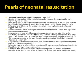  Top 10Take-Home Messages for Neonatal Life Support
 Newborn resuscitation requires anticipation and preparation by providers who train
individually and as teams.
 Most newly born infants do not require immediate cord clamping or resuscitation and can
be evaluated and monitored during skin-to-skin contact with their mothers after birth.
 Inflation and ventilation of the lungs are the priority in newly born infants who need
support after birth.
 A rise in heart rate is the most important indicator of effective ventilation and response to
resuscitative interventions.
 Pulse oximetry is used to guide oxygen therapy and meet oxygen saturation goals.
 Chest compressions are provided if there is a poor heart rate response to ventilation after
appropriate ventilation corrective steps, which preferably include endotracheal intubation.
 The heart rate response to chest compressions and medications should be monitored
electrocardiographically.
 If the response to chest compressions is poor, it may be reasonable to provide epinephrine,
preferably via the intravenous route.
 Failure to respond to epinephrine in a newborn with history or examination consistent with
blood loss may require volume expansion.
 If all these steps of resuscitation are effectively completed and there is no heart rate
response by 20 minutes, redirection of care should be discussed with the team and family.
 