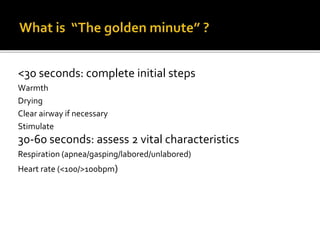 <30 seconds: complete initial steps
Warmth
Drying
Clear airway if necessary
Stimulate
30-60 seconds: assess 2 vital characteristics
Respiration (apnea/gasping/labored/unlabored)
Heart rate (<100/>100bpm)
 