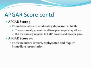 APGAR Score contd
 APGAR Score 3
 These Neonates are moderately depressed at birth.
 They are usually cyanotic and have poor respiratory efforts.
 But they usually respond to BMV, breath, and become pink.
 APGAR Score 0-2
 These neonates severely asphyxiated and require
immediate resuscitation
 