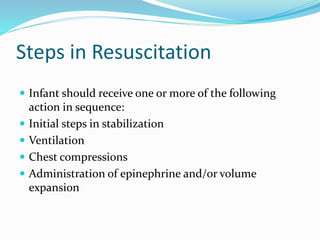 Steps in Resuscitation
 Infant should receive one or more of the following
action in sequence:
 Initial steps in stabilization
 Ventilation
 Chest compressions
 Administration of epinephrine and/or volume
expansion
 