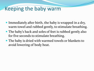 Keeping the baby warm
 Immediately after birth, the baby is wrapped in a dry,
warm towel and rubbed gently, to stimulate breathing.
 The baby’s back and soles of feet is rubbed gently also
for five seconds to stimulate breathing.
 The baby is dried with warmed towels or blankets to
avoid lowering of body heat.
 