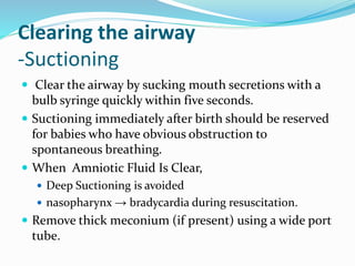 Clearing the airway
-Suctioning
 Clear the airway by sucking mouth secretions with a
bulb syringe quickly within five seconds.
 Suctioning immediately after birth should be reserved
for babies who have obvious obstruction to
spontaneous breathing.
 When Amniotic Fluid Is Clear,
 Deep Suctioning is avoided
 nasopharynx → bradycardia during resuscitation.
 Remove thick meconium (if present) using a wide port
tube.
 