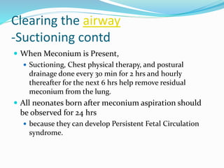Clearing the airway
-Suctioning contd
 When Meconium is Present,
 Suctioning, Chest physical therapy, and postural
drainage done every 30 min for 2 hrs and hourly
thereafter for the next 6 hrs help remove residual
meconium from the lung.
 All neonates born after meconium aspiration should
be observed for 24 hrs
 because they can develop Persistent Fetal Circulation
syndrome.
 