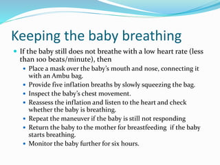 Keeping the baby breathing
 If the baby still does not breathe with a low heart rate (less
than 100 beats/minute), then
 Place a mask over the baby’s mouth and nose, connecting it
with an Ambu bag.
 Provide five inflation breaths by slowly squeezing the bag.
 Inspect the baby’s chest movement.
 Reassess the inflation and listen to the heart and check
whether the baby is breathing.
 Repeat the maneuver if the baby is still not responding
 Return the baby to the mother for breastfeeding if the baby
starts breathing.
 Monitor the baby further for six hours.
 