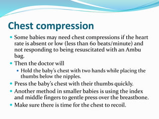 Chest compression
 Some babies may need chest compressions if the heart
rate is absent or low (less than 60 beats/minute) and
not responding to being resuscitated with an Ambu
bag.
 Then the doctor will
 Hold the baby’s chest with two hands while placing the
thumbs below the nipples.
 Press the baby’s chest with their thumbs quickly.
 Another method in smaller babies is using the index
and middle fingers to gentle press over the breastbone.
 Make sure there is time for the chest to recoil.
 