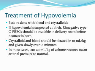 Treatment of Hypovolemia
 Best be done with blood and crystalloids
 If hypovolemia is suspected at birth, Rhnegative type
O PRBCs should be available in delivery room before
neonate is born.
 Crystalloid and blood should be titrated in 10 mL/kg
and given slowly over 10 minutes.
 In most cases, <10-20 mL/kg of volume restores mean
arterial pressure to normal.
 