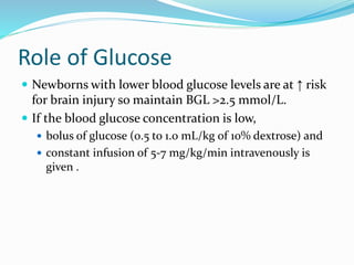 Role of Glucose
 Newborns with lower blood glucose levels are at ↑ risk
for brain injury so maintain BGL >2.5 mmol/L.
 If the blood glucose concentration is low,
 bolus of glucose (0.5 to 1.0 mL/kg of 10% dextrose) and
 constant infusion of 5-7 mg/kg/min intravenously is
given .
 