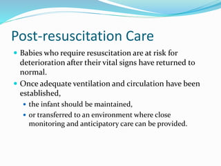 Post-resuscitation Care
 Babies who require resuscitation are at risk for
deterioration after their vital signs have returned to
normal.
 Once adequate ventilation and circulation have been
established,
 the infant should be maintained,
 or transferred to an environment where close
monitoring and anticipatory care can be provided.
 
