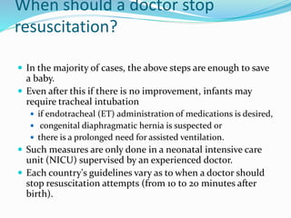 When should a doctor stop
resuscitation?
 In the majority of cases, the above steps are enough to save
a baby.
 Even after this if there is no improvement, infants may
require tracheal intubation
 if endotracheal (ET) administration of medications is desired,
 congenital diaphragmatic hernia is suspected or
 there is a prolonged need for assisted ventilation.
 Such measures are only done in a neonatal intensive care
unit (NICU) supervised by an experienced doctor.
 Each country's guidelines vary as to when a doctor should
stop resuscitation attempts (from 10 to 20 minutes after
birth).
 