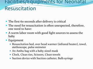 Facilities/Equipments for Neonatal
Resuscitation
 The first 60 seconds after delivery is critical
 The need for resuscitation is often unexpected, therefore,
one need to have:
 A warm labor room with good light sources to assess the
baby
 Equipment
 Resuscitation bed, over head warmer (infrared heater), towel,
stethoscope, pulse oximeter
 An Ambu bag with a baby-sized mask
 Clock, Clean ties, Scissors, Clean towels
 Suction device with Suction catheter, Bulb syringe
 