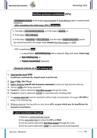 Neonatal Resuscitation
P a g e | 10
Neonatology 2018
Kareem Alnakeeb
Positive-pressure ventilation (PPV)
- Ventilation of lung is the single most important & most effective step in compromised
newborns.
- After completing the initial steps, PPV is indicated if:
- PPV is performed using :
1. a resuscitation self-inflating bag with a reservoir (Bag and mask, Ambu bag)
2. flow inflating bag, or
3. T-piece resuscitator (Neopuff).
- General criteria of a self inflating bag:
T -piece resuscitators (Neopuff )
1) Require a compressed gas source.
2) Use adjustable dials to select the PIP and PEEP.
3) Can be used to administer free-flow oxygen through the mask.
4) Can be used to administer CPAP to a spontaneously breathing baby.
1- The baby is not breathing (Apnea), or If the baby is gasping, or
2- If the baby's HR < 100 bpm.
3- If the baby is breathing & HR ≥ 100 bpm, but the baby's oxygen saturation cannot
be maintained within the target range despite free-flow oxygen or CPAP.
1. Appropriate-sized mask
(cushioned, anatomically shaped mask is preferred).
2. Size of bag: 200-750 ml
3. Safety features (pop-off valve & pressure manometer) to prevent high pressure delivery
4. Always refills after being squeezed.
5. Cannot be used to administer free-flow oxygen through the mask.
6. Cannot be used to administer CPAP to a spontaneously breathing baby
7. An oxygen reservoir must be attached to deliver high concentrations of oxygen (90-100%)
using a self inflating bag.
8. Without reservoir, the bag delivers only about 40% oxygen which may be insufficient for
neonatal resuscitation.
 
