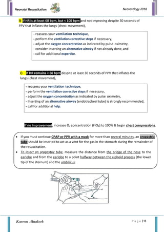 Neonatal Resuscitation
P a g e | 13
Neonatology 2018
Kareem Alnakeeb
B) If HR is at least 60 bpm, but < 100 bpm and not improving despite 30 seconds of
PPV that inflates the lungs (chest movement),
C) If HR remains < 60 bpm despite at least 30 seconds of PPV that inflates the
lungs (chest movement),
If no improvement, increase O2 concentration (FiO2) to 100% & begin chest compressions.
- reassess your ventilation technique,
- perform the ventilation corrective steps if necessary,
- adjust the oxygen concentration as indicated by pulse oximetry,
- consider inserting an alternative airway if not already done,and
- call for additional expertise.
- reassess your ventilation technique,
- perform the ventilation corrective steps if necessary,
- adjust the oxygen concentration as indicated by pulse oximetry,
- Inserting of an alternative airway (endotracheal tube) is strongly recommended,
- call for additional help.
• If you must continue CPAP or PPV with a mask for more than several minutes, an orogastric
tube should be inserted to act as a vent for the gas in the stomach during the remainder of
the resuscitation.
• To insert an orogastric tube, measure the distance from the bridge of the nose to the
earlobe and from the earlobe to a point halfway between the xiphoid process (the lower
tip of the sternum) and the umbilicus.
 