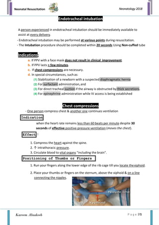 Neonatal Resuscitation
P a g e | 15
Neonatology 2018
Kareem Alnakeeb
Indication
Effect
Positioning of Thumbs or Fingers
Endotracheal intubation
A person experienced in endotracheal intubation should be immediately available to
assist at every delivery.
- Endotracheal intubation may be performed at various points during resuscitation.
- The Intubation procedure should be completed within 20 seconds Using Non-cuffed tube
Indications:
a. If PPV with a face mask does not result in clinical improvement.
b. If PPV lasts > few minutes.
c. If chest compressions arenecessary.
d. In special circumstances, suchas:
(1) Stabilization of a newborn with a suspected diaphragmatic hernia
(2) For surfactant administration,and
(3) For direct tracheal suction if the airway is obstructed by thick secretions.
(4) For epinephrine administration while IV access is being established
Chest compressions
- One person compress chest & another one continues ventilation
when the heart rate remains less than 60 beats per minute despite 30
seconds of effective positive-pressure ventilation (moves the chest).
:
1. Compress the heart against the spine.
2. ↑ intrathoracic pressure.
3. Circulate blood to vital organs "including the brain".
1. Run your ﬁngers along the lower edge of the rib cage till you locate thexiphoid.
2. Place your thumbs or ﬁngers on the sternum, above the xiphoid & on a line
connecting the nipples.
 