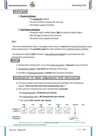 Neonatal Resuscitation
P a g e | 16
Neonatology 2018
Kareem Alnakeeb
Techniques
Coordination of chest compression with ventilation
:
1. Thumb technique
- The preferred method
- The two thumbs compress the sternum
- The fingers support the back.
2. Two-fingers technique
- Using the ring & middle fingers OR the index & middle fingers.
- Tips of fingers compress the sternum
- The other hand supports the back.
Note :
- Once the endotracheal tube or laryngeal mask is secure, move to the head of the bed to give
chest compressions. This provides space for safe insertion of an umbilical venous catheter
- An electronic cardiac (ECG) monitor is the preferred method for assessing heart rate
during chest compressions.
1. During chest compression: ensure that chest movement is adequate during ventilation.
2. Compression depth is one third the diameter of the chest.
3. Dura on of downward stroke is shorter than duration of release.
:
1. To ensure proper rate of chest compressionsand ventilation, the compressor
repeats “One-and-Two-and-Three-and-Breathe-and….”
2. One cycle of 3 compressions and 1 breath takes 2 seconds.
- the breathing rate is 30 breaths per minute
- the compression rate is 90 compressions per minute.
* This equals 120 “events” per minute.
Method
 