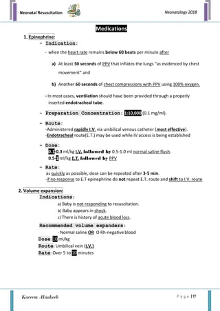 Neonatal Resuscitation
P a g e | 17
Neonatology 2018
Kareem Alnakeeb
Medications
- Indication:
- when the heart rate remains below 60 beats per minute after
a) At least 30 seconds of PPV that inflates the lungs “as evidenced by chest
movement” and
b) Another 60 seconds of chest compressions with PPV using 100% oxygen.
- In most cases, ventilation should have been provided through a properly
inserted endotracheal tube.
- Preparation Concentration: 1:10,000 (0.1 mg/ml).
- Route:
-Administered rapidly I.V. via umbilical venous catheter (most effective).
-Endotracheal route(E.T.) may be used while IV access is being established
- Dose:
0.1-0.3 ml/kg I.V. followed by 0.5-1.0 ml normal saline flush.
0.5-1 ml/kg E.T. followed by PPV
- Rate:
as quickly as possible, dose can be repeated after 3-5 min.
-if no response to E.T epinephrine do not repeat E.T. route and shift to I.V. route
Indications:
a) Baby is not responding to resuscitation.
b) Baby appears in shock.
c) There is history of acute blood loss.
Recommended volume expanders:
- Normal saline OR O Rh-negative blood
Dose: 10 ml/kg
Route: Umbilical vein (I.V.)
Rate: Over 5 to 10 minutes
1. Epinephrine:
2. Volume expansion:
 