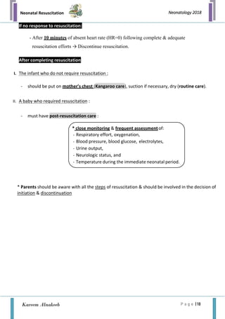 Neonatal Resuscitation
P a g e | 18
Neonatology 2018
Kareem Alnakeeb
If no response to resuscitation:
- After 10 minutes of absent heart rate (HR=0) following complete & adequate
resuscitation efforts → Discontinue resuscitation.
After completing resuscitation
I. The infant who do not require resuscitation :
- should be put on mother’s chest (Kangaroo care), suction if necessary, dry (routine care).
II. A baby who required resuscitation :
- must have post-resuscitation care :
* Parents should be aware with all the steps of resuscitation & should be involved in the decision of
initiation & discontinuation
* close monitoring & frequent assessmentof:
- Respiratory effort, oxygenation,
- Blood pressure, blood glucose, electrolytes,
- Urine output,
- Neurologic status, and
- Temperature during the immediate neonatal period.
 
