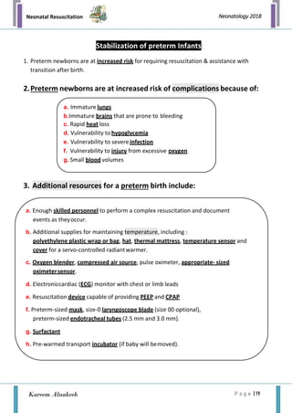 Neonatal Resuscitation
P a g e | 19
Neonatology 2018
Kareem Alnakeeb
Stabilization of preterm Infants:
1. Preterm newborns are at increased risk for requiring resuscitation & assistance with
transition after birth.
2.Preterm newborns are at increased risk of complications because of:
3. Additional resources for a preterm birth include:
a. Immature lungs
b.Immature brains that are prone to bleeding
c. Rapid heat loss
d. Vulnerability to hypoglycemia
e. Vulnerability to severe infection
f. Vulnerability to injury from excessive oxygen
g. Small blood volumes
a. Enough skilled personnel to perform a complex resuscitation and document
events as theyoccur.
b. Additional supplies for maintaining temperature, including :
polyethylene plastic wrap or bag, hat, thermal mattress, temperature sensor and
cover for a servo-controlled radiantwarmer.
c. Oxygen blender, compressed air source, pulse oximeter, appropriate- sized
oximetersensor.
d. Electroniccardiac (ECG) monitor with chest or limb leads
e. Resuscitation device capable of providing PEEP and CPAP
f. Preterm-sized mask, size-0 laryngoscope blade (size 00 optional),
preterm-sized endotracheal tubes (2.5 mm and 3.0 mm).
g. Surfactant
h. Pre-warmed transport incubator (if baby will bemoved).
 