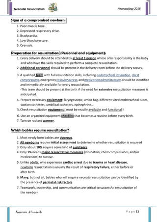Neonatal Resuscitation
P a g e | 3
Neonatology 2018
Kareem Alnakeeb
1. Poor muscle tone.
2. Depressed respiratory drive.
3. Bradycardia.
4. Low blood pressure.
5. Cyanosis.
(Personnel and equipment):
1. Every delivery should be attended by at least 1 person whose only responsibility is the baby
and who have the skills required to perform a complete resuscitation.
2. Additional personnel should be present in the delivery room before the delivery occurs.
3. A qualified team with full resuscitation skills, including endotracheal intubation, chest
compressions,emergencyvascularaccess,andmedicationadministration,shouldbeidentified
and immediately available for every resuscitation.
-This team should be present at the birth if the need for extensive resuscitation measures is
anticipated.
4. Prepare necessary equipment: laryngoscope, ambo bag, different sized endotracheal tubes,
suction catheters, umbilical catheters, epinephrine…
5. Check resuscitation equipment ( must be readily available and functional )
6. Use an organized equipment checklist that becomes a routine before every birth.
7. Turn on radiant warmer.
1. Most newly born babies are vigorous.
2. All newborns require initial assessment to determine whether resuscitation is required
3. Only about 10% require some kind of assistance
4. Only 1% needs major resuscitative measures (intubation, chest compressions,and/or
medications) to survive.
5. Unlike adults, who experience cardiac arrest due to trauma or heart disease,
newborn resuscitation is usually the result of respiratory failure, either before or
after birth.
6. Many, but not all, babies who will require neonatal resuscitation can be identified by
the presence of perinatal risk factors.
7. Teamwork, leadership, and communication are critical to successful resuscitation of
the newborn
Signs of a compromised newborn:
Preparation for resuscitation:
Which babies require resuscitation?
 
