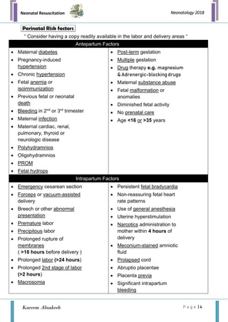 Neonatal Resuscitation
P a g e | 4
Neonatology 2018
Kareem Alnakeeb
“ Consider having a copy readily available in the labor and delivery areas “
Antepartum Factors
• Maternal diabetes
• Pregnancy-induced
hypertension
• Chronic hypertension
• Fetal anemia or
isoimmunization
• Previous fetal or neonatal
death
• Bleeding in 2nd
or 3rd
trimester
• Maternal infection
• Maternal cardiac, renal,
pulmonary, thyroid or
neurologic disease
• Polyhydramnios
• Oligohydramnios
• PROM
• Fetal hydrops
• Post-term gestation
• Multiple gestation
• Drug therapy e.g. magnesium
& Adrenergic-blocking drugs
• Maternal substance abuse
• Fetal malformation or
anomalies
• Diminished fetal activity
• No prenatal care
• Age <16 or >35 years
Intrapartum Factors
• Emergency cesarean section
• Forceps or vacuum-assisted
delivery
• Breech or other abnormal
presentation
• Premature labor
• Precipitous labor
• Prolonged rupture of
membranes
( >18 hours before delivery )
• Prolonged labor (>24 hours)
• Prolonged 2nd stage of labor
(>2 hours)
• Macrosomia
• Persistent fetal bradycardia
• Non-reassuring fetal heart
rate patterns
• Use of general anesthesia
• Uterine hyperstimulation
• Narcotics administration to
mother within 4 hours of
delivery
• Meconium-stained amniotic
fluid
• Prolapsed cord
• Abruptio placentae
• Placenta previa
• Significant intrapartum
bleeding
Perinatal Risk factors
 