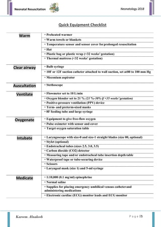 Neonatal Resuscitation
P a g e | 5
Neonatology 2018
Kareem Alnakeeb
Quick Equipment Checklist
Warm • Preheated warmer
• Warm towels or blankets
• Temperature sensor and sensor cover forprolonged resuscitation
• Hat
• Plastic bag or plastic wrap (<32 weeks' gestation)
• Thermal mattress (<32 weeks' gestation)
Clear airway • Bulb syringe
• 10F or 12F suction catheter attached to wall suction, set at80 to 100 mm Hg
• Meconium aspirator
Auscultation • Stethoscope
Ventilate • Flowmeter set to 10 L/min
• Oxygen blender set to 21 % (21 %-30% if <35 weeks'gestation)
• Positive-pressure ventilation (PPV) device
• Term- and preterm-sized masks
• 8F feeding tube and large syringe
Oxygenate • Equipment to give free-flow oxygen
• Pulse oximeter with sensor and cover
• Target oxygen saturation table
Intubate • Laryngoscope with size-0 and size-1 straight blades (size 00, optional)
• Stylet (optional)
• Endotracheal tubes (sizes 2.5, 3.0, 3.5)
• Carbon dioxide (CO2) detector
• Measuring tape and/or endotracheal tube insertion depth table
• Waterproof tape or tube-securing device
• Scissors
• Laryngeal mask (size 1) and 5-ml syringe
Medicate • 1:10,000 (0.1 mg/ml) epinephrine
• Normal saline
• Supplies for placing emergency umbilical venous catheterand
administering medications
• Electronic cardiac (ECG) monitor leads and ECG monitor
 