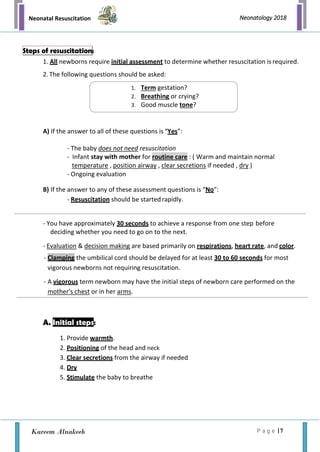 Neonatal Resuscitation
P a g e | 7
Neonatology 2018
Kareem Alnakeeb
1. All newborns require initial assessment to determine whether resuscitation is required.
2. The following questions should be asked:
A) If the answer to all of these questions is “Yes”:
- The baby does not need resuscitation
- Infant stay with mother for routine care : ( Warm and maintain normal
temperature , position airway , clear secretions if needed , dry )
- Ongoing evaluation
B) If the answer to any of these assessment questions is “No”:
- Resuscitation should be startedrapidly.
- You have approximately 30 seconds to achieve a response from one step before
deciding whether you need to go on to the next.
- Evaluation & decision making are based primarily on respirations, heart rate, and color.
- Clamping the umbilical cord should be delayed for at least 30 to 60 seconds for most
vigorous newborns not requiring resuscitation.
- A vigorous term newborn may have the initial steps of newborn care performed on the
mother's chest or in her arms.
A. Initial steps:
1. Provide warmth.
2. Positioning of the head and neck
3. Clear secretions from the airway if needed
4. Dry
5. Stimulate the baby to breathe
Steps of resuscitation:
1. Term gestation?
2. Breathing or crying?
3. Good muscle tone?
 