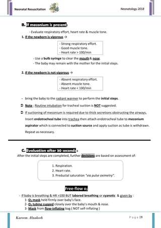 Neonatal Resuscitation
P a g e | 9
Neonatology 2018
Kareem Alnakeeb
- Strong respiratory effort.
- Good muscle tone.
- Heart rate > 100/min
B. If meconium is present:
- Evaluate respiratory effort, heart rate & muscle tone.
1. If the newborn is vigorous →
- Use a bulb syringe to clear the mouth& nose.
- The baby may remain with the mother for the initial steps.
2. If the newborn is not vigorous →
- bring the baby to the radiant warmer to perform the initial steps.
 Note : Routine intubation for tracheal suction is NOT suggested.
 If suctioning of meconium is required due to thick secretions obstructing the airways,
Insert endotracheal tube into trachea then attach endotracheal tube to meconium
aspirator which is connected to suction source and apply suction as tube is withdrawn.
Repeat as necessary.
C. Evaluation after 30 seconds :
After the initial steps are completed, further decisions are based on assessment of:
Free-flow o2
- If baby is breathing & HR >100 BUT labored breathing or cyanotic & given by :
1- O2 mask held firmly over baby’s face.
2- O2 tubing cupped closely over the baby’s mouth & nose.
3- Mask from flow-inflating bag ( NOT self-inflating )
- Absent respiratory effort.
- Absent muscle tone.
- Heart rate < 100/min
1. Respiration.
2. Heart rate.
3. Preductal saturation "via pulse oximetry".
 