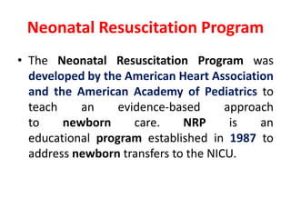 Neonatal Resuscitation Program
• The Neonatal Resuscitation Program was
developed by the American Heart Association
and the American Academy of Pediatrics to
teach an evidence-based approach
to newborn care. NRP is an
educational program established in 1987 to
address newborn transfers to the NICU.
 