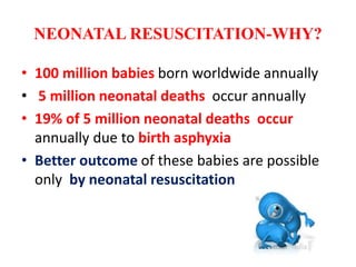 NEONATAL RESUSCITATION-WHY?
• 100 million babies born worldwide annually
• 5 million neonatal deaths occur annually
• 19% of 5 million neonatal deaths occur
annually due to birth asphyxia
• Better outcome of these babies are possible
only by neonatal resuscitation
 