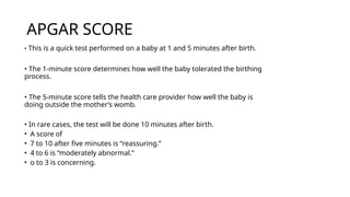 APGAR SCORE
• This is a quick test performed on a baby at 1 and 5 minutes after birth.
• The 1-minute score determines how well the baby tolerated the birthing
process.
• The 5-minute score tells the health care provider how well the baby is
doing outside the mother’s womb.
• In rare cases, the test will be done 10 minutes after birth.
• A score of
• 7 to 10 after five minutes is “reassuring.”
• 4 to 6 is “moderately abnormal.”
• o to 3 is concerning.
 