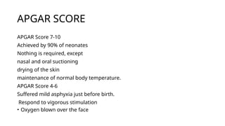 APGAR SCORE
APGAR Score 7-10
Achieved by 90% of neonates
Nothing is required, except
nasal and oral suctioning
drying of the skin
maintenance of normal body temperature.
APGAR Score 4-6
Suffered mild asphyxia just before birth.
Respond to vigorous stimulation
• Oxygen blown over the face
 