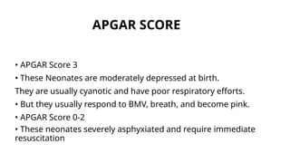 APGAR SCORE
• APGAR Score 3
• These Neonates are moderately depressed at birth.
They are usually cyanotic and have poor respiratory efforts.
• But they usually respond to BMV, breath, and become pink.
• APGAR Score 0-2
• These neonates severely asphyxiated and require immediate
resuscitation
 