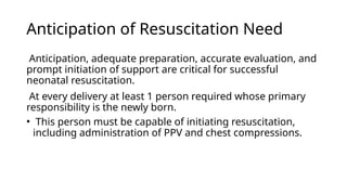 Anticipation of Resuscitation Need
Anticipation, adequate preparation, accurate evaluation, and
prompt initiation of support are critical for successful
neonatal resuscitation.
At every delivery at least 1 person required whose primary
responsibility is the newly born.
• This person must be capable of initiating resuscitation,
including administration of PPV and chest compressions.
 