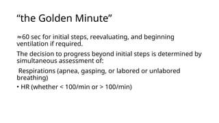 “the Golden Minute”
≈60 sec for initial steps, reevaluating, and beginning
ventilation if required.
The decision to progress beyond initial steps is determined by
simultaneous assessment of:
Respirations (apnea, gasping, or labored or unlabored
breathing)
• HR (whether < 100/min or > 100/min)
 