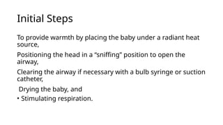 Initial Steps
To provide warmth by placing the baby under a radiant heat
source,
Positioning the head in a “sniffing” position to open the
airway,
Clearing the airway if necessary with a bulb syringe or suction
catheter,
Drying the baby, and
• Stimulating respiration.
 
