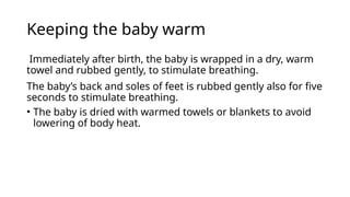 Keeping the baby warm
Immediately after birth, the baby is wrapped in a dry, warm
towel and rubbed gently, to stimulate breathing.
The baby’s back and soles of feet is rubbed gently also for five
seconds to stimulate breathing.
• The baby is dried with warmed towels or blankets to avoid
lowering of body heat.
 