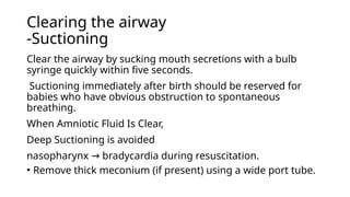 Clearing the airway
-Suctioning
Clear the airway by sucking mouth secretions with a bulb
syringe quickly within five seconds.
Suctioning immediately after birth should be reserved for
babies who have obvious obstruction to spontaneous
breathing.
When Amniotic Fluid Is Clear,
Deep Suctioning is avoided
nasopharynx bradycardia during resuscitation.
→
• Remove thick meconium (if present) using a wide port tube.
 