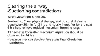 Clearing the airway
-Suctioning contradictions
When Meconium is Present,
Suctioning, Chest physical therapy, and postural drainage
done every 30 min for 2 hrs and hourly thereafter for the next
6 hrs help remove residual meconium from the lung.
All neonates born after meconium aspiration should be
observed for 24 hrs
• because they can develop Persistent Fetal Circulation
syndrome.
 