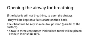 Opening the airway for breathing
If the baby is still not breathing, to open the airways
They will be kept on a flat surface on their back.
Their head will be kept in a neutral position (parallel to the
surface).
• A two to three centimeter thick folded towel will be placed
beneath their shoulders.
 