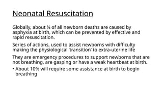 Neonatal Resuscitation
Globally, about ¼ of all newborn deaths are caused by
asphyxia at birth, which can be prevented by effective and
rapid resuscitation.
Series of actions, used to assist newborns with difficulty
making the physiological ‘transition’ to extra-uterine life
They are emergency procedures to support newborns that are
not breathing, are gasping or have a weak heartbeat at birth.
• About 10% will require some assistance at birth to begin
breathing
 