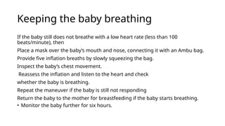 Keeping the baby breathing
If the baby still does not breathe with a low heart rate (less than 100
beats/minute), then
Place a mask over the baby’s mouth and nose, connecting it with an Ambu bag.
Provide five inflation breaths by slowly squeezing the bag.
Inspect the baby’s chest movement.
Reassess the inflation and listen to the heart and check
whether the baby is breathing.
Repeat the maneuver if the baby is still not responding
Return the baby to the mother for breastfeeding if the baby starts breathing.
• Monitor the baby further for six hours.
 