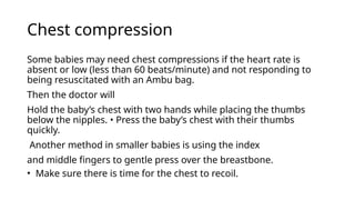 Chest compression
Some babies may need chest compressions if the heart rate is
absent or low (less than 60 beats/minute) and not responding to
being resuscitated with an Ambu bag.
Then the doctor will
Hold the baby’s chest with two hands while placing the thumbs
below the nipples. • Press the baby’s chest with their thumbs
quickly.
Another method in smaller babies is using the index
and middle fingers to gentle press over the breastbone.
• Make sure there is time for the chest to recoil.
 