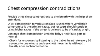 Chest compression contradictions
Provide three chest compressions to one breath with the help of an
attendant.
A 3:1 compression to ventilation ratio is used where ventilation
compromise is the primary cause, but rescuers should consider
using higher ratios if the arrest is believed to be of cardiac origin.
Continue chest compression until the baby’s heart rate gets to
normal.
• Check for responses by listening to the baby’s heart rate every 30
seconds to one minute and see chest movements with each
breath, after each intervention.
 