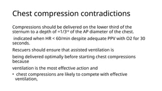 Chest compression contradictions
Compressions should be delivered on the lower third of the
sternum to a depth of =1/3rd
of the AP diameter of the chest.
indicated when HR < 60/min despite adequate PPV with O2 for 30
seconds.
Rescuers should ensure that assisted ventilation is
being delivered optimally before starting chest compressions
because
ventilation is the most effective action and
• chest compressions are likely to compete with effective
ventilation,
 