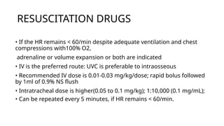 RESUSCITATION DRUGS
• If the HR remains < 60/min despite adequate ventilation and chest
compressions with100% O2,
adrenaline or volume expansion or both are indicated
• IV is the preferred route: UVC is preferable to intraosseous
• Recommended IV dose is 0.01-0.03 mg/kg/dose; rapid bolus followed
by 1ml of 0.9% NS flush
• Intratracheal dose is higher(0.05 to 0.1 mg/kg); 1:10,000 (0.1 mg/mL);
• Can be repeated every 5 minutes, if HR remains < 60/min.
 